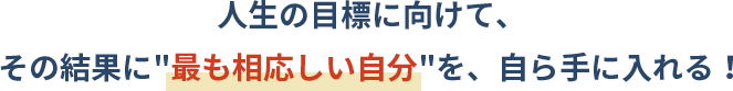 人生の目標に向けて、その結果に最も相応しい自分を、自ら手に入れる!