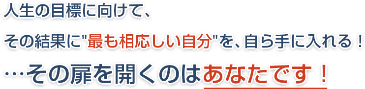 人生の目標に向けて、その結果に最も相応しい自分を、自ら手に入れる!…その扉を開くのはあなたです!!